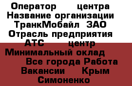 Оператор Call-центра › Название организации ­ ТранкМобайл, ЗАО › Отрасль предприятия ­ АТС, call-центр › Минимальный оклад ­ 30 000 - Все города Работа » Вакансии   . Крым,Симоненко